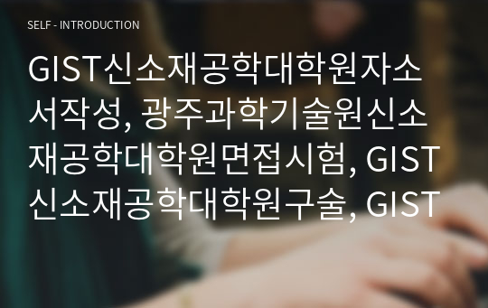 GIST신소재공학대학원자소서작성, 광주과학기술원신소재공학대학원면접시험, GIST신소재공학대학원구술, GIST신소재공학대학원입시지원동기, 고아주과학기술원신소재공학대학원기출문제, GIST신소재공학대학원논술시험정보, GIST신소재공학대학원자기소개서,광주과학기술원신소재공학대학원학습계획서, GIST신소재공학연구계획서작성요령