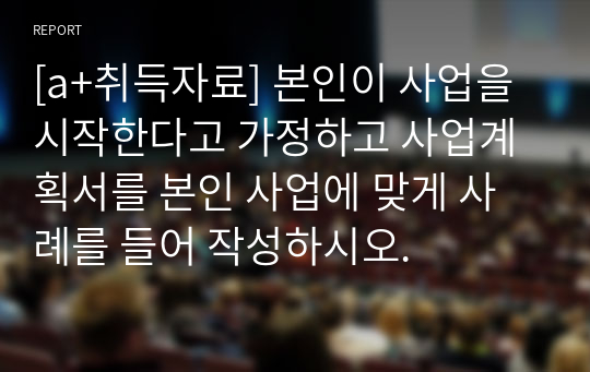 [a+취득자료] 본인이 사업을 시작한다고 가정하고 사업계획서를 본인 사업에 맞게 사례를 들어 작성하시오.