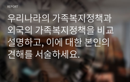 우리나라의 가족복지정책과 외국의 가족복지정책을 비교 설명하고, 이에 대한 본인의 견해를 서술하세요.