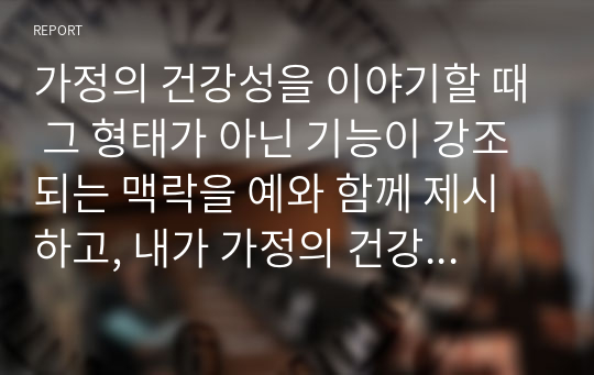 가정의 건강성을 이야기할 때 그 형태가 아닌 기능이 강조되는 맥락을 예와 함께 제시하고, 내가 가정의 건강성을 측정한다면 평가지표에 어떠한 내용을 포함할 것인지 서술하시오.