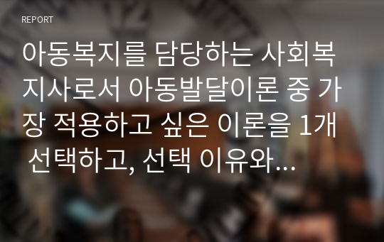 아동복지를 담당하는 사회복지사로서 아동발달이론 중 가장 적용하고 싶은 이론을 1개 선택하고, 선택 이유와 그 이론의 중요 개념과 내용에 대해 설명하세요