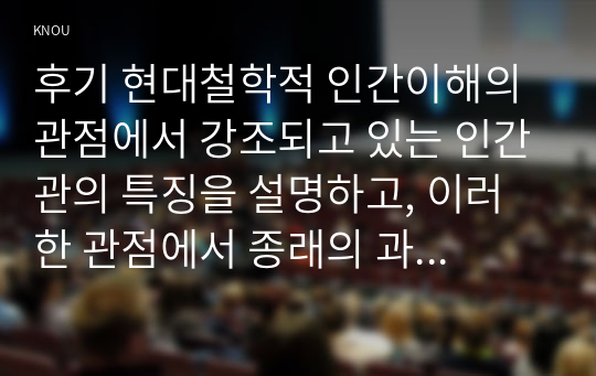 후기 현대철학적 인간이해의 관점에서 강조되고 있는 인간관의 특징을 설명하고, 이러한 관점에서 종래의 과학적 인간관을 비판적으로 고찰하시오.