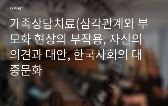 가족상담치료(삼각관계와 부모화 현상의 부작용, 자신의 의견과 대안, 한국사회의 대중문화