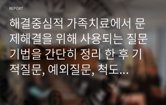 해결중심적 가족치료에서 문제해결을 위해 사용되는 질문기법을 간단히 정리 한 후 기적질문, 예외질문, 척도질문, 대처질문, 관계성질문, 악몽질문 중 최소 3가지 이상의 질문을 활용하여 가족 또는 지인과 대화를 나눈다면 어떤 상황에서 어떤 질문을 그들에게 하고 싶은지