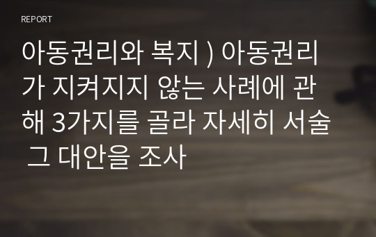 아동권리와 복지 ) 아동권리가 지켜지지 않는 사례에 관해 3가지를 골라 자세히 서술 그 대안을 조사