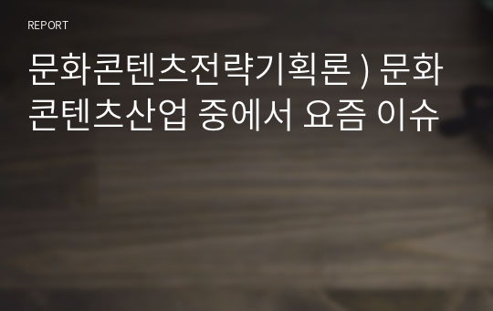 문화콘텐츠전략기획론 ) 문화콘텐츠산업 중에서 요즘 이슈