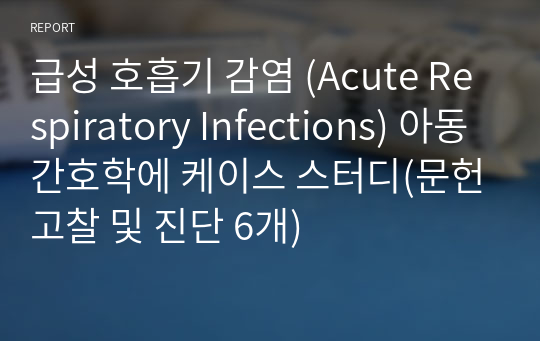 급성 호흡기 감염 (Acute Respiratory Infections) 아동간호학에 케이스 스터디(문헌고찰 및 진단 6개)