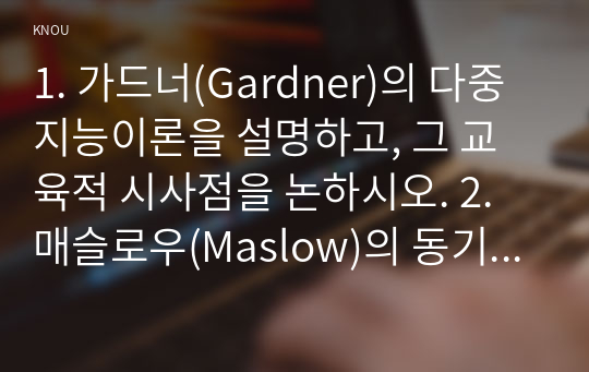 1. 가드너(Gardner)의 다중지능이론을 설명하고, 그 교육적 시사점을 논하시오. 2. 매슬로우(Maslow)의 동기위계설에 대해 설명하고, 그 교육적 시사점을 논하시오.