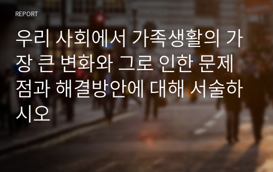 우리 사회에서 가족생활의 가장 큰 변화와 그로 인한 문제점과 해결방안에 대해 서술하시오