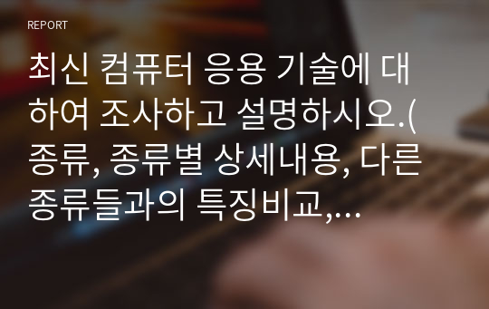 최신 컴퓨터 응용 기술에 대하여 조사하고 설명하시오.(종류, 종류별 상세내용, 다른 종류들과의 특징비교, 활용도, 미래 응용 기술 변화(본인생각) 등..)