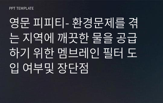 영문 피피티- 환경문제를 겪는 지역에 깨끗한 물을 공급하기 위한 멤브레인 필터 도입 여부및 장단점