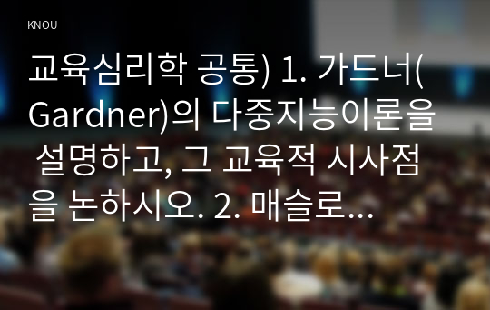 교육심리학 공통) 1. 가드너(Gardner)의 다중지능이론을 설명하고, 그 교육적 시사점을 논하시오. 2. 매슬로우(Maslow)의 동기위계설에 대해 설명하고, 그 교육적 시사점을 논하시오.