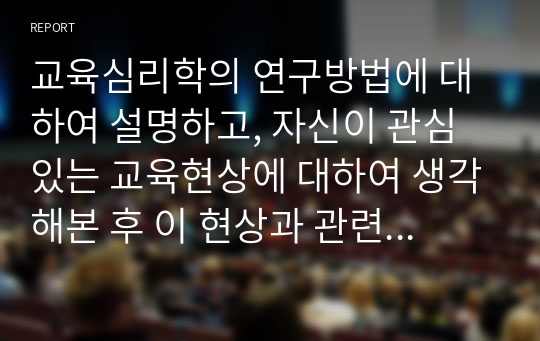 교육심리학의 연구방법에 대하여 설명하고, 자신이 관심 있는 교육현상에 대하여 생각해본 후 이 현상과 관련한 연구주제를 한 가지 설정하여 간단한 연구방법을 설계하시오