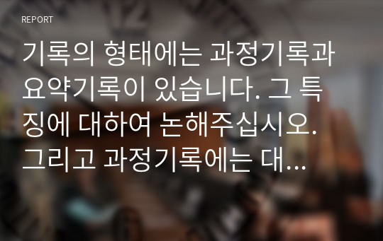 기록의 형태에는 과정기록과 요약기록이 있습니다. 그 특징에 대하여 논해주십시오. 그리고 과정기록에는 대화체와 이야기체가 있는데 예를 들어 설명해 주셨으면 합니다.