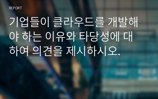 기업들이 클라우드를 개발해야 하는 이유와 타당성에 대하여 의견을 제시하시오.