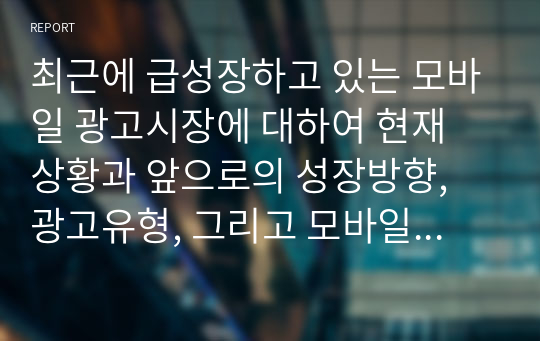 최근에 급성장하고 있는 모바일 광고시장에 대하여 현재 상황과 앞으로의 성장방향, 광고유형, 그리고 모바일 광고의 이점과 문제점