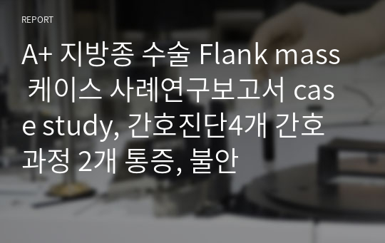 A+ 지방종 수술 Flank mass 케이스 사례연구보고서 case study, 간호진단4개 간호과정 2개 통증, 불안