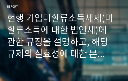 현행 기업미환류소득세제(미환류소득에 대한 법인세)에 관한 규정을 설명하고, 해당 규제의 실효성에 대한 본인의 생각을 논리적으로 제시하시오.