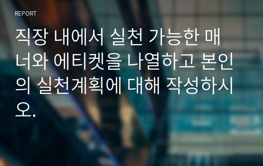 직장 내에서 실천 가능한 매너와 에티켓을 나열하고 본인의 실천계획에 대해 작성하시오.