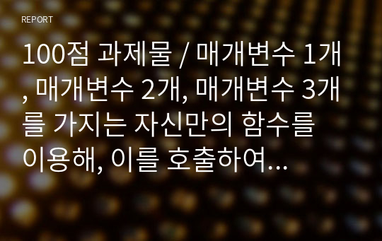 100점 과제물 / 매개변수 1개, 매개변수 2개, 매개변수 3개를 가지는 자신만의 함수를 이용해, 이를 호출하여 사용하는 프로그램을 만들고 이를 보고서 형태로 작성하시오. - 자신이 만든 함수에 대해 자세히 설명할 것 - 출력결과, 소스코드(주석포함), 소감을 포함할 것