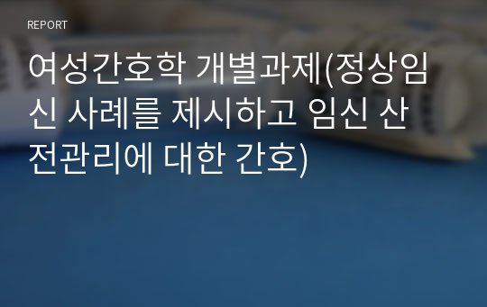 여성간호학 개별과제(정상임신 사례를 제시하고 임신 산전관리에 대한 간호)