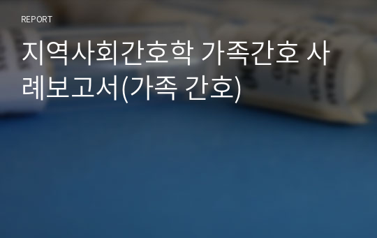 지역사회간호학 가족간호 사례보고서(가족 간호)