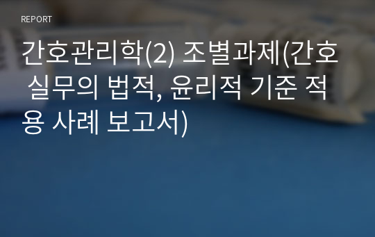 간호관리학(2) 조별과제(간호 실무의 법적, 윤리적 기준 적용 사례 보고서)