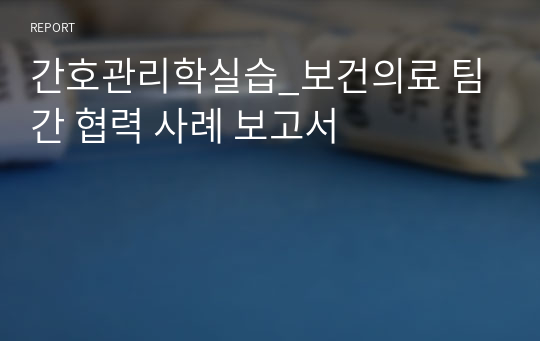 간호관리학실습_보건의료 팀 간 협력 사례 보고서