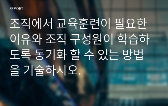 조직에서 교육훈련이 필요한 이유와 조직 구성원이 학습하도록 동기화 할 수 있는 방법을 기술하시오.