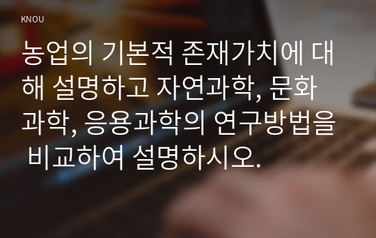 농업의 기본적 존재가치에 대해 설명하고 자연과학, 문화과학, 응용과학의 연구방법을 비교하여 설명하시오.