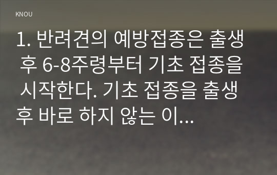 1. 반려견의 예방접종은 출생 후 6-8주령부터 기초 접종을 시작한다. 기초 접종을 출생 후 바로 하지 않는 이유를 항체와 연계하여 설명하고 반려견의 백신 종류와 예방 병원체 종류를 설명하시오.동물매개치료의 4대 구성 요소에 대해 적고 다른 대체요법과 동물매개치료의 차별성을 서술하시오. 동물매개치료의 효과 기전을 호르몬의 변화와 연계하여 설명하시오.