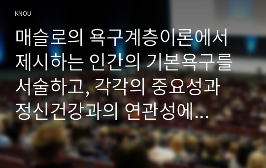 매슬로의 욕구계층이론에서 제시하는 인간의 기본욕구를 서술하고, 각각의 중요성과 정신건강과의 연관성에 대한 자신의 견해를 제시하시오.우울증이 있는 사람의 신체적 건강과 안전을 위한 관리에 대해 제시하고, 구체적인 실행방법과 합리적인 이유에 대한 자신의 견해를 서술하시오.