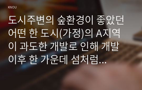 도시주변의 숲환경이 좋았던 어떤 한 도시(가정)의 A지역이 과도한 개발로 인해 개발 이후 한 가운데 섬처럼 남겨진 도시숲이 있다. 이 도시숲은 개발로 인해 유입된 많은 사람들의 과도한 이용과 관리 소홀로 인해 그 숲에 서식하고 있던 생물(야생동물, 식생) 종의 감소와 숲길 훼손이 심각하게 진행되어 가고 있다. 이 숲의 생태적 건강성 회복을 위한 방안에 대해