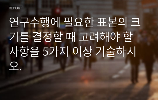 연구수행에 필요한 표본의 크기를 결정할 때 고려해야 할 사항을 5가지 이상 기술하시오.