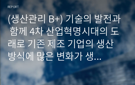 (생산관리 B+) 기술의 발전과 함께 4차 산업혁명시대의 도래로 기존 제조 기업의 생산 방식에 많은 변화가 생기고 있습니다.   변화하고 있는 제조 기업 한 곳을 선정하여  해당 기업의 경영/생산 전략과 생산 형태를 분석하고, 해당 전략 및 생산 형태가 기업이 생산하는 제품 또는 서비스의 가치를 높이기 위해 적절한지 본인의 생각을 서술하세요.