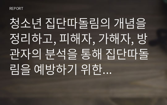 청소년 집단따돌림의 개념을 정리하고, 피해자, 가해자, 방관자의 분석을 통해 집단따돌림을 예방하기 위한 대안을 제시하시오.