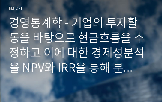 경영통계학 - 기업의 투자활동을 바탕으로 현금흐름을 추정하고 이에 대한 경제성분석을 NPV와 IRR을 통해 분석하시오.