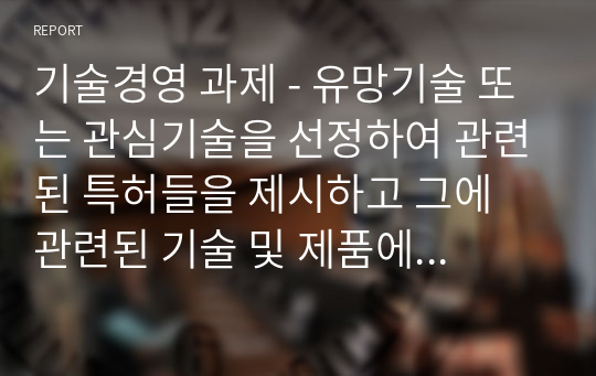 기술경영 과제 - 유망기술 또는 관심기술을 선정하여 관련된 특허들을 제시하고 그에 관련된 기술 및 제품에 관한 미래 전망에 관한 보고서를 작성하시오.