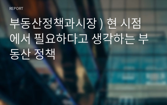 부동산정책과시장 ) 현 시점에서 필요하다고 생각하는 부동산 정책