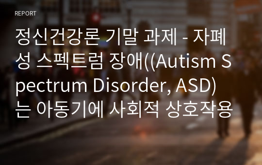 정신건강론 기말 과제 - 자폐성 스펙트럼 장애((Autism Spectrum Disorder, ASD)는 아동기에 사회적 상호작용의 장애, 언어성 및 비언어성 의사소통의 장애, 상동적인 행동, 관심을 특징으로 하는 질환입니다. 대개는 3세 이전에 다른 또래들과의 발달상의 차이점을 발견할 수 있습니다.