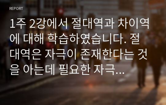 1주 2강에서 절대역과 차이역에 대해 학습하였습니다. 절대역은 자극이 존재한다는 것을 아는데 필요한 자극의 최소정도를 의미하고, 차이역은 두 자극 간의 변화나 차이를 탐지하는 감각체계의 능력을 의미합니다. 