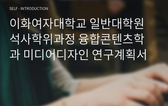 이화여자대학교 일반대학원 석사학위과정 융합콘텐츠학과 미디어디자인 연구계획서