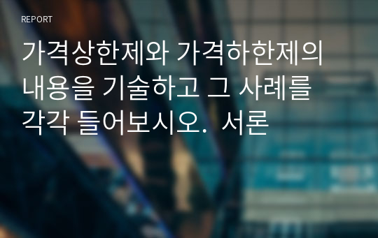 가격상한제와 가격하한제의 내용을 기술하고 그 사례를 각각 들어보시오.  서론