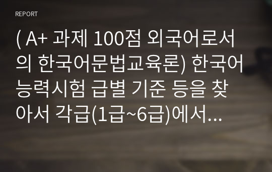 ( A+ 과제 100점 외국어로서의 한국어문법교육론) 한국어능력시험 급별 기준 등을 찾아서 각급(1급~6급)에서 요구되는 문법 능력을 정리한 후 외국인 학습자에게 가장 어렵다고 생각하는 항목을 3개 이상 선정하여 그 이유를 2개 이상 기술하십시오.