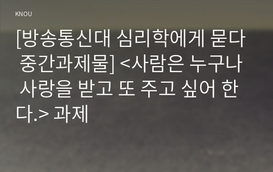 [방송통신대 심리학에게 묻다 중간과제물] &lt;사람은 누구나 사랑을 받고 또 주고 싶어 한다.&gt; 과제