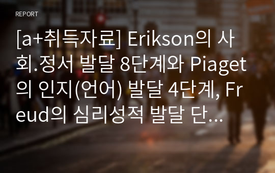 [a+취득자료] Erikson의 사회.정서 발달 8단계와 Piaget의 인지(언어) 발달 4단계, Freud의 심리성적 발달 단계를 각각 기술하시오. 결론에서는 부연설명 4에서 제시하는 표를 통해 이러한 발달 단계들을 비교하고, 아동복지 현장, 교육현장 또는 일상생활에서 아동을 이해하는데 어떻게 적용하고 활용할 수 있는지에 대한 개인의 의견 또는 느낀점 등