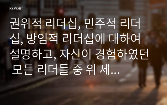 권위적 리더십, 민주적 리더십, 방임적 리더십에 대하여 설명하고, 자신이 경험하였던 모든 리더들 중 위 세 가지 리더십 스타일에 해당되는 리더를 정하고 이 리더들 각각의 특성들을 설명해보시오.  서론