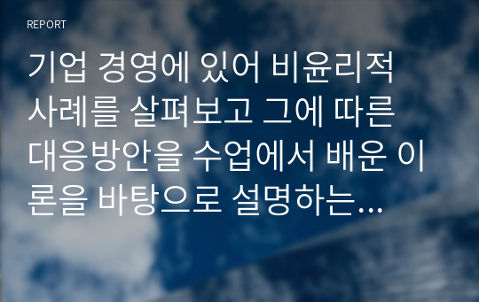 기업 경영에 있어 비윤리적 사례를 살펴보고 그에 따른 대응방안을 수업에서 배운 이론을 바탕으로 설명하는 과제입니다. 기업 경영에서의 우리나라 기업들의 비윤리적 사례와 대응 방안을 윤리적 리더십에 비추어 서술