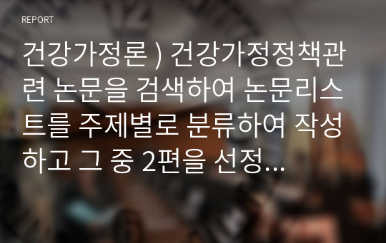 건강가정론 ) 건강가정정책관련 논문을 검색하여 논문리스트를 주제별로 분류하여 작성하고 그 중 2편을 선정하여 요약하고 평가