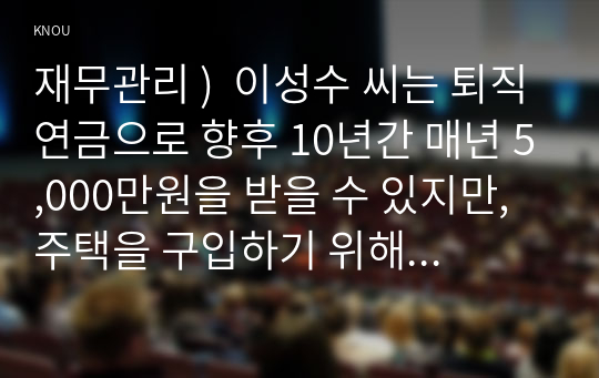 재무관리 )  이성수 씨는 퇴직연금으로 향후 10년간 매년 5,000만원을 받을 수 있지만, 주택을 구입하기 위해 이 연금을 일시금으로 받기